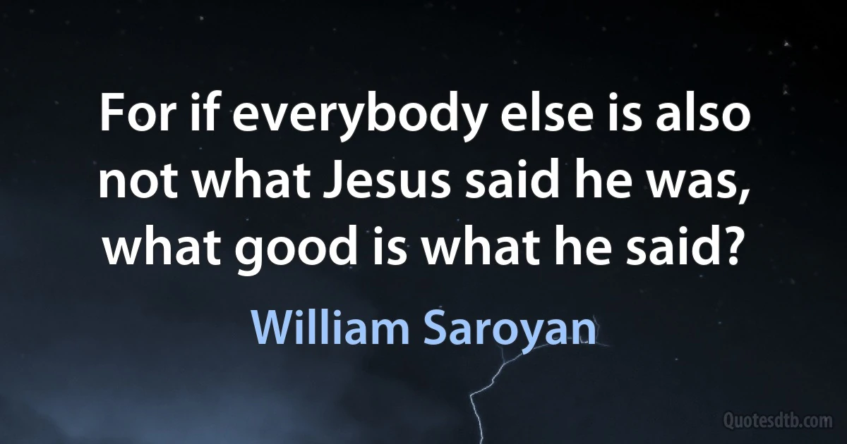 For if everybody else is also not what Jesus said he was, what good is what he said? (William Saroyan)