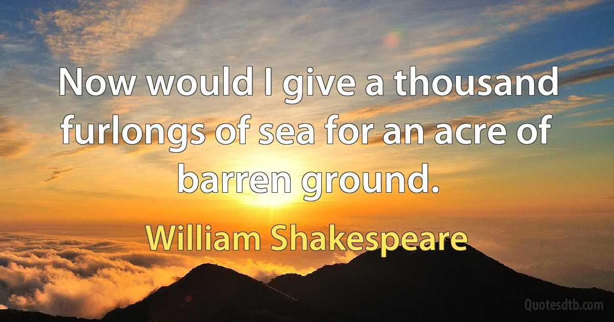 Now would I give a thousand furlongs of sea for an acre of barren ground. (William Shakespeare)