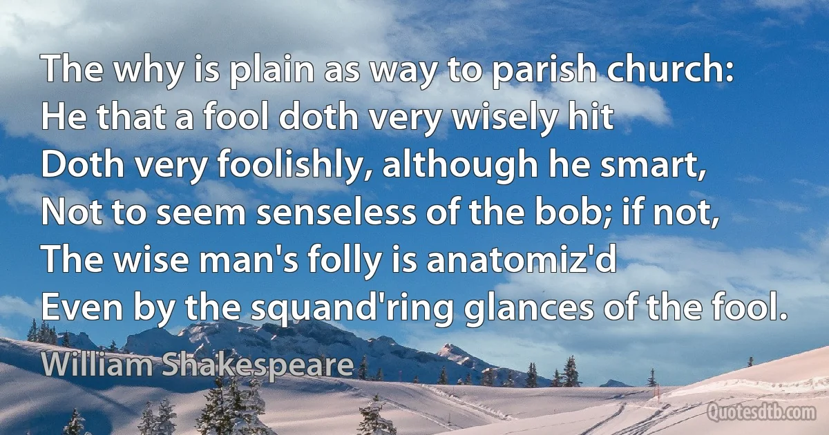 The why is plain as way to parish church:
He that a fool doth very wisely hit
Doth very foolishly, although he smart,
Not to seem senseless of the bob; if not,
The wise man's folly is anatomiz'd
Even by the squand'ring glances of the fool. (William Shakespeare)