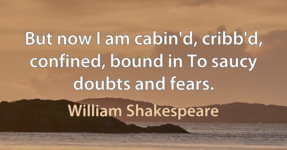 But now I am cabin'd, cribb'd, confined, bound in To saucy doubts and fears. (William Shakespeare)