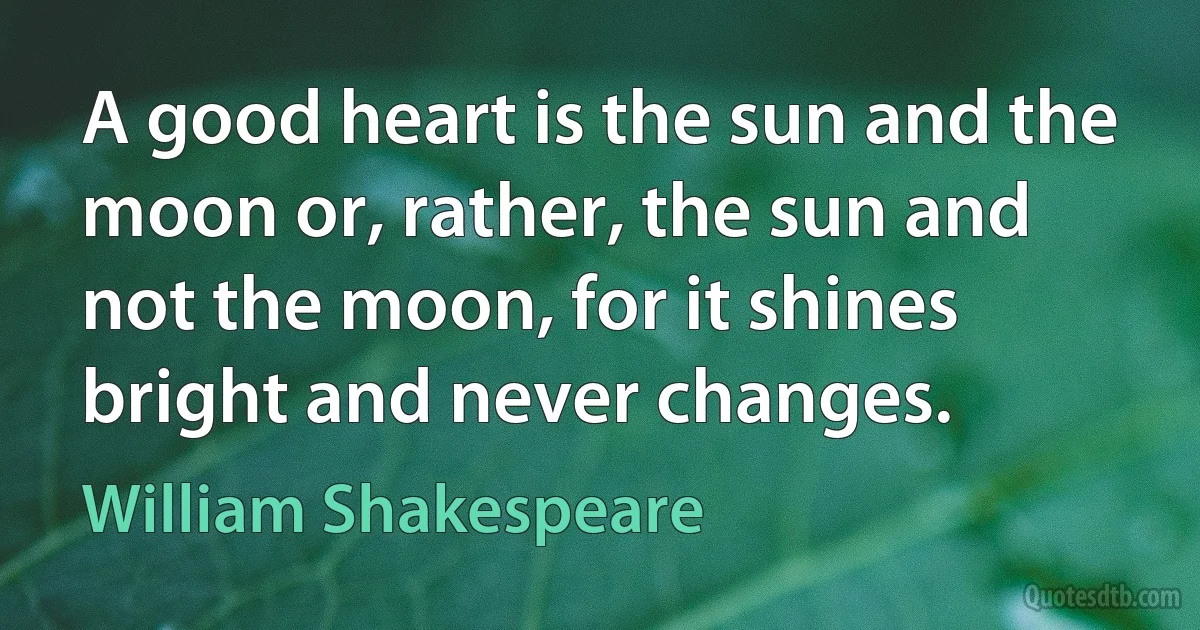 A good heart is the sun and the moon or, rather, the sun and not the moon, for it shines bright and never changes. (William Shakespeare)