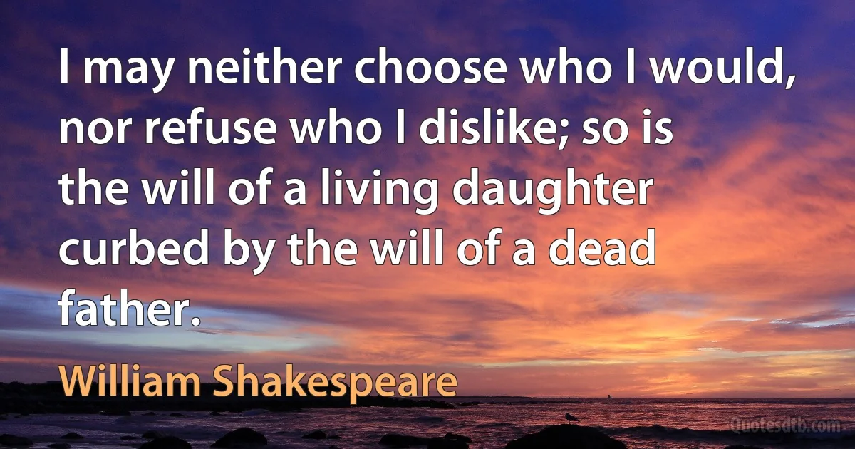 I may neither choose who I would, nor refuse who I dislike; so is the will of a living daughter curbed by the will of a dead father. (William Shakespeare)