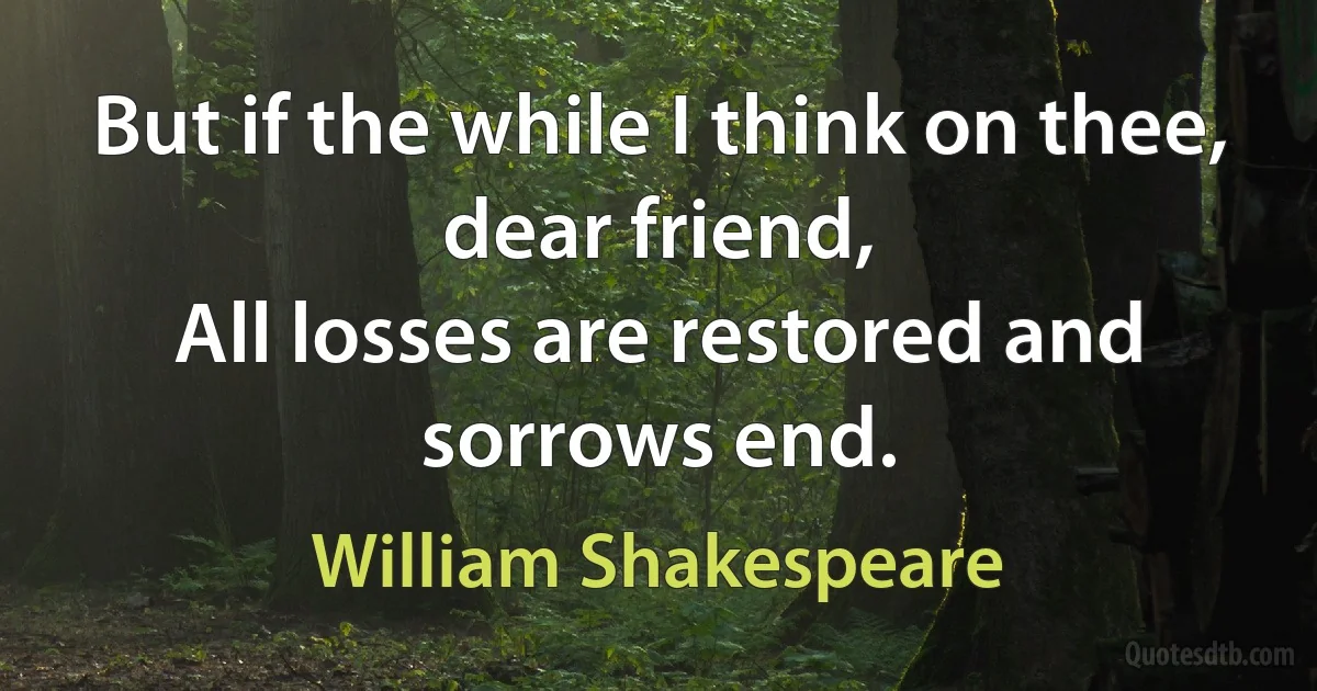 But if the while I think on thee, dear friend,
All losses are restored and sorrows end. (William Shakespeare)