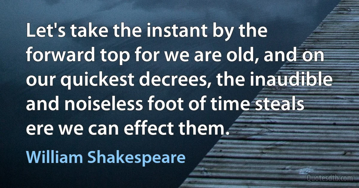 Let's take the instant by the forward top for we are old, and on our quickest decrees, the inaudible and noiseless foot of time steals ere we can effect them. (William Shakespeare)