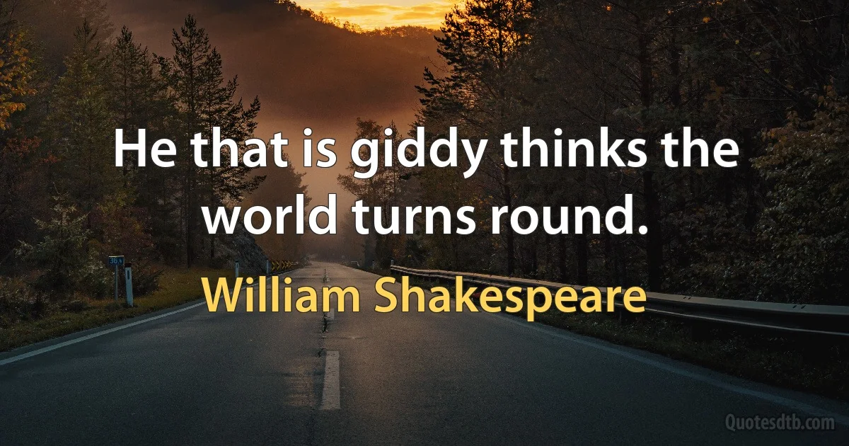 He that is giddy thinks the world turns round. (William Shakespeare)