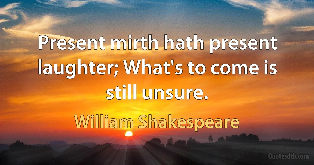 Present mirth hath present laughter; What's to come is still unsure. (William Shakespeare)