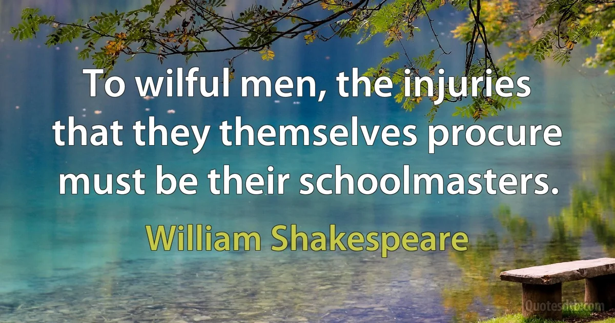 To wilful men, the injuries that they themselves procure must be their schoolmasters. (William Shakespeare)