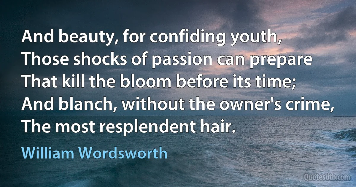 And beauty, for confiding youth,
Those shocks of passion can prepare
That kill the bloom before its time;
And blanch, without the owner's crime,
The most resplendent hair. (William Wordsworth)