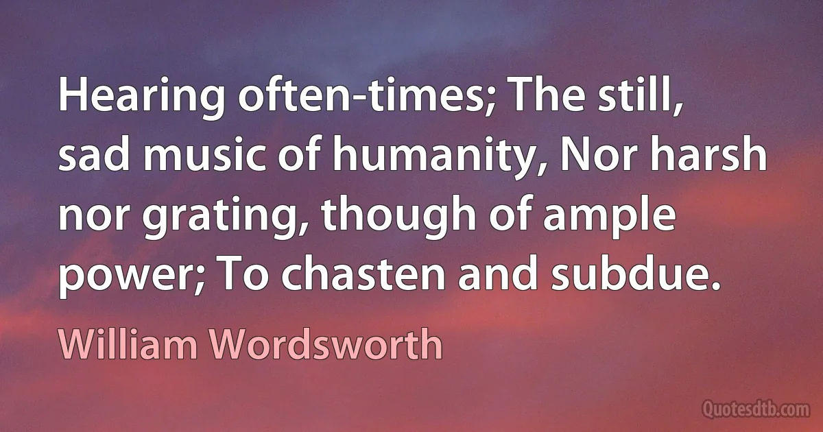 Hearing often-times; The still, sad music of humanity, Nor harsh nor grating, though of ample power; To chasten and subdue. (William Wordsworth)