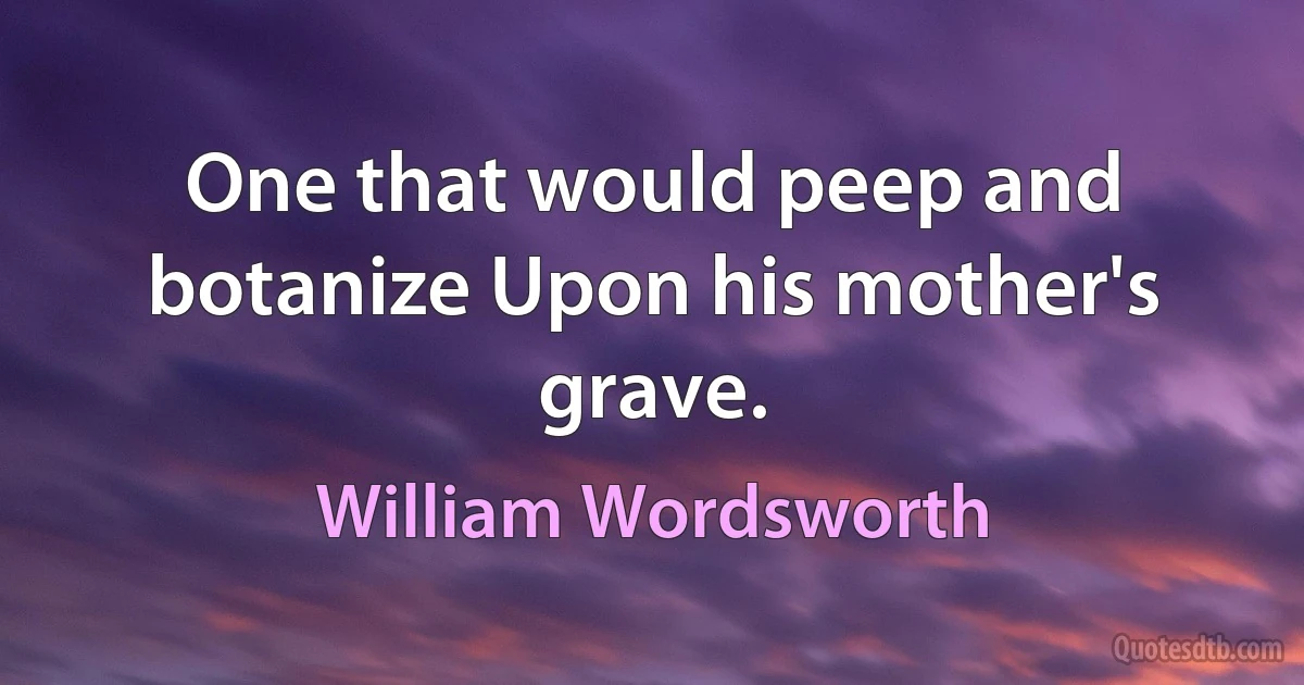 One that would peep and botanize Upon his mother's grave. (William Wordsworth)