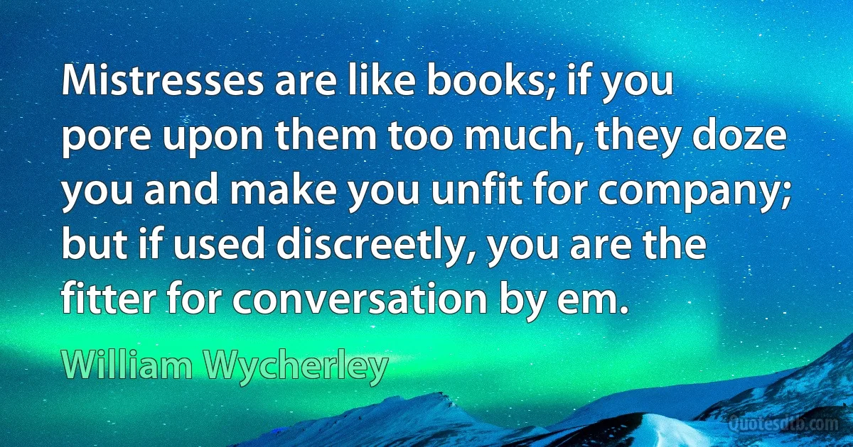 Mistresses are like books; if you pore upon them too much, they doze you and make you unfit for company; but if used discreetly, you are the fitter for conversation by em. (William Wycherley)