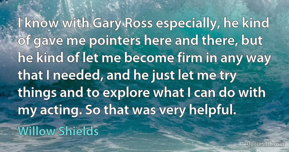 I know with Gary Ross especially, he kind of gave me pointers here and there, but he kind of let me become firm in any way that I needed, and he just let me try things and to explore what I can do with my acting. So that was very helpful. (Willow Shields)