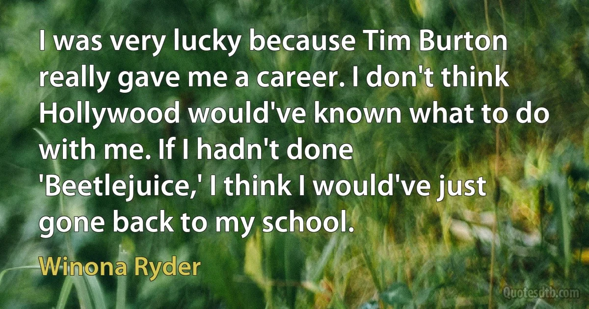 I was very lucky because Tim Burton really gave me a career. I don't think Hollywood would've known what to do with me. If I hadn't done 'Beetlejuice,' I think I would've just gone back to my school. (Winona Ryder)