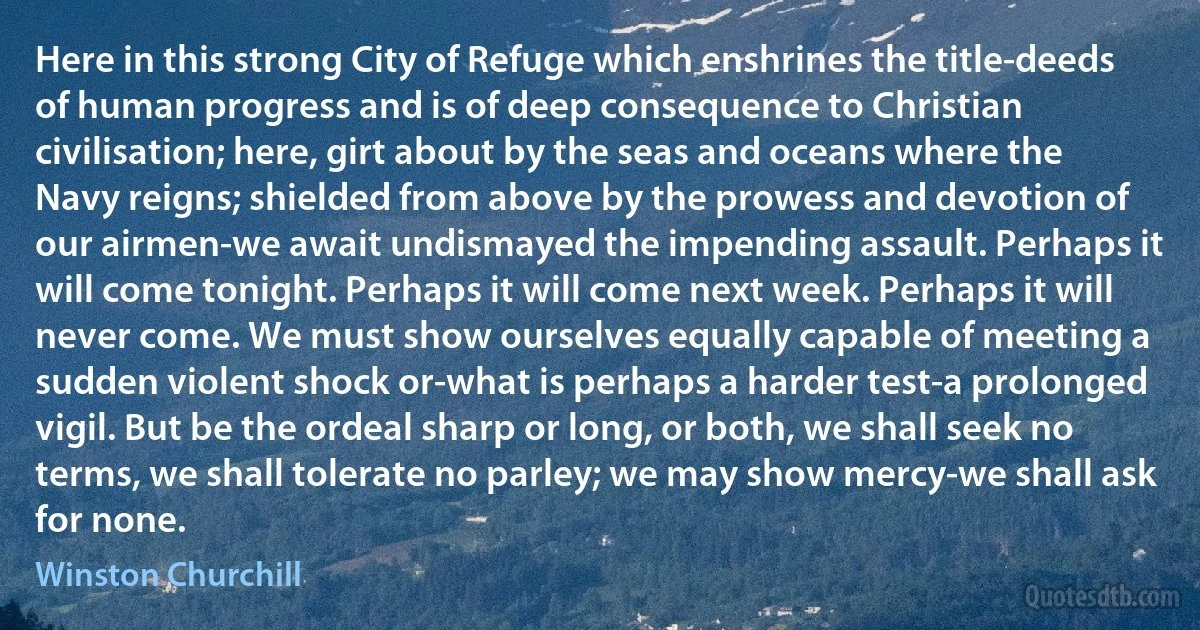 Here in this strong City of Refuge which enshrines the title-deeds of human progress and is of deep consequence to Christian civilisation; here, girt about by the seas and oceans where the Navy reigns; shielded from above by the prowess and devotion of our airmen-we await undismayed the impending assault. Perhaps it will come tonight. Perhaps it will come next week. Perhaps it will never come. We must show ourselves equally capable of meeting a sudden violent shock or-what is perhaps a harder test-a prolonged vigil. But be the ordeal sharp or long, or both, we shall seek no terms, we shall tolerate no parley; we may show mercy-we shall ask for none. (Winston Churchill)