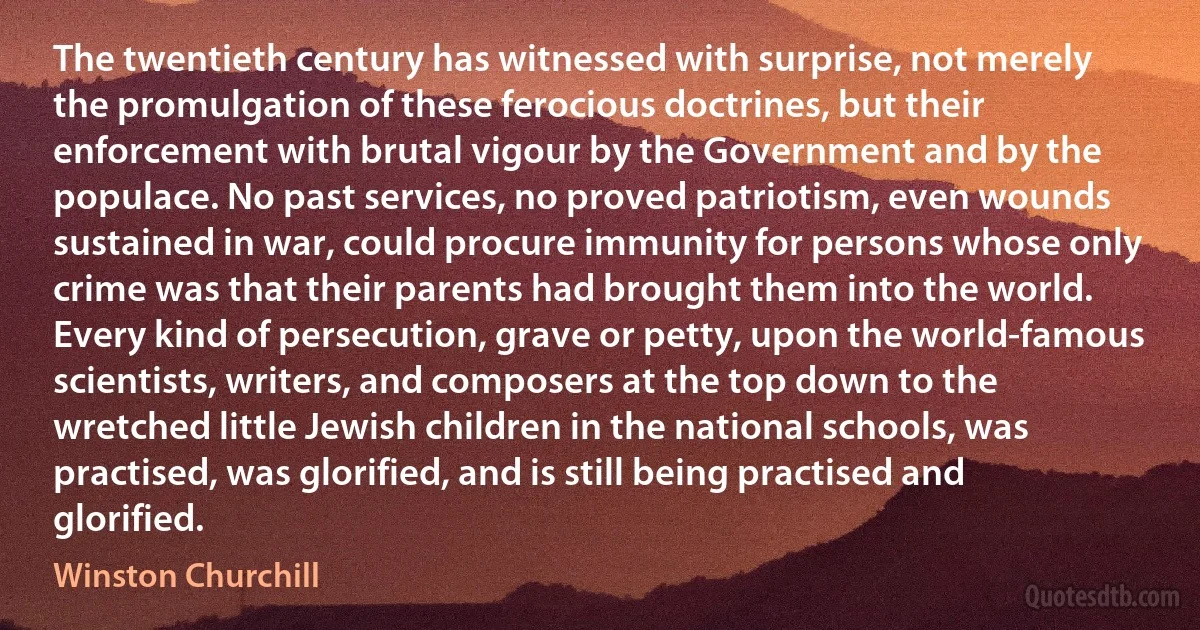 The twentieth century has witnessed with surprise, not merely the promulgation of these ferocious doctrines, but their enforcement with brutal vigour by the Government and by the populace. No past services, no proved patriotism, even wounds sustained in war, could procure immunity for persons whose only crime was that their parents had brought them into the world. Every kind of persecution, grave or petty, upon the world-famous scientists, writers, and composers at the top down to the wretched little Jewish children in the national schools, was practised, was glorified, and is still being practised and glorified. (Winston Churchill)