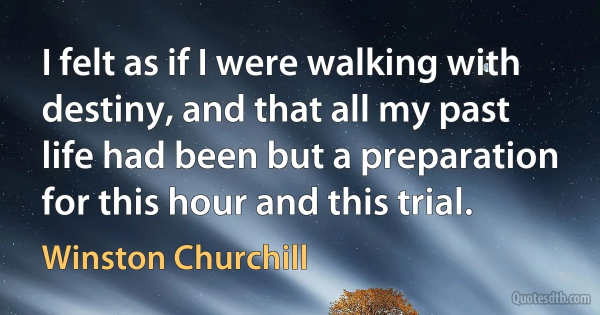 I felt as if I were walking with destiny, and that all my past life had been but a preparation for this hour and this trial. (Winston Churchill)