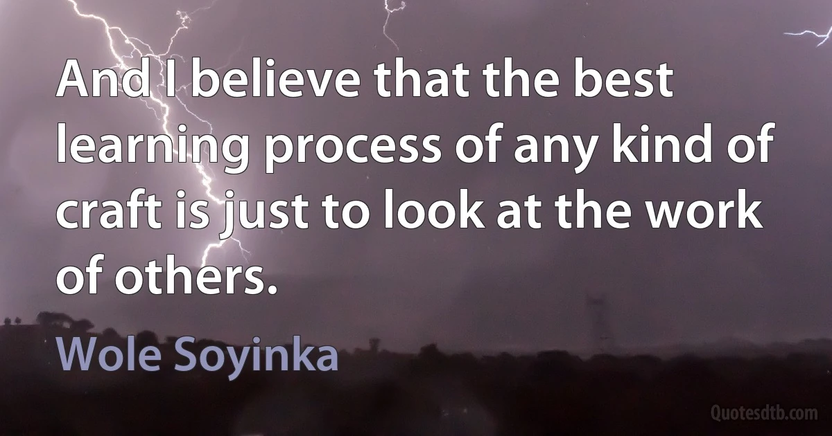 And I believe that the best learning process of any kind of craft is just to look at the work of others. (Wole Soyinka)