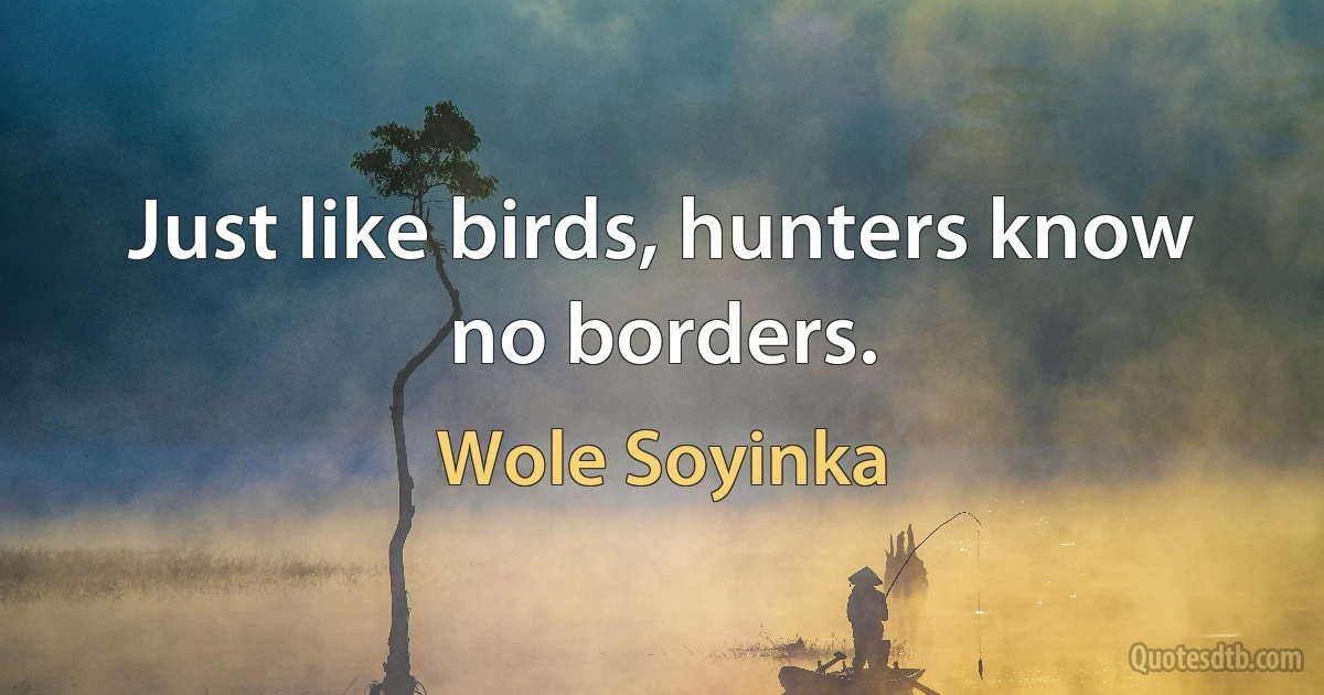 Just like birds, hunters know no borders. (Wole Soyinka)