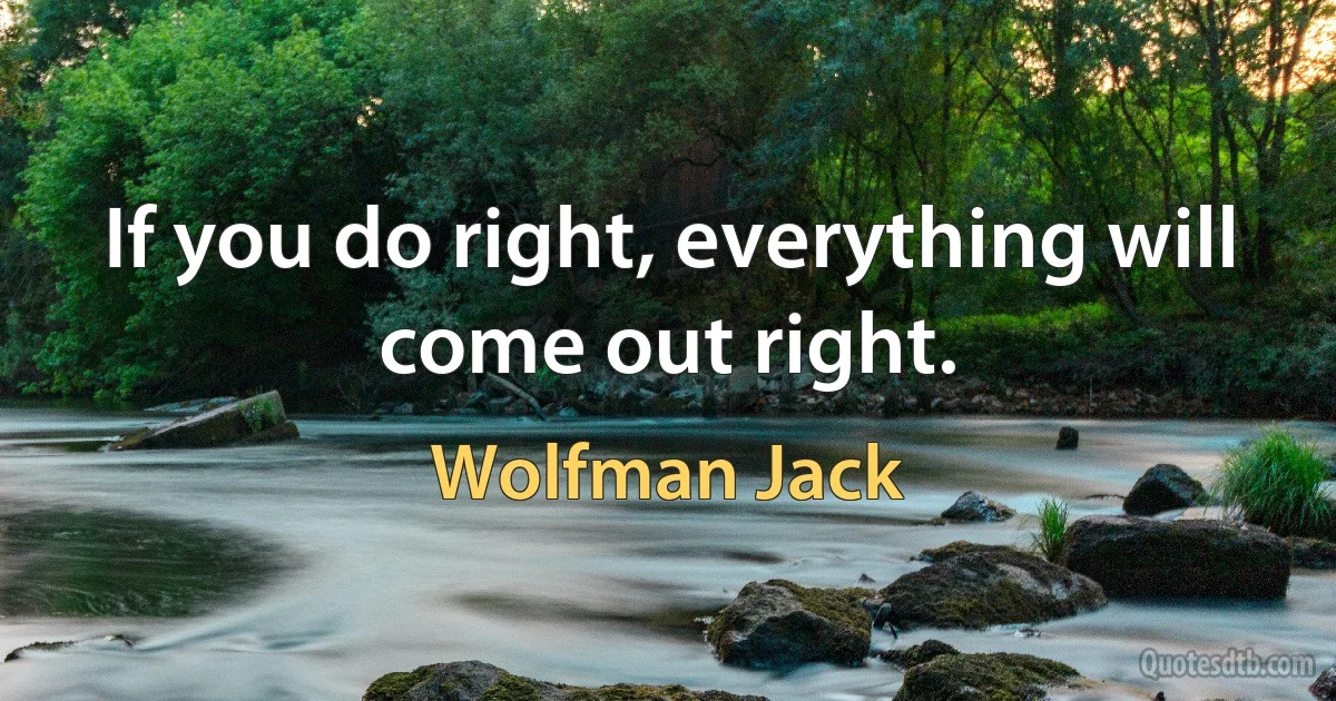 If you do right, everything will come out right. (Wolfman Jack)