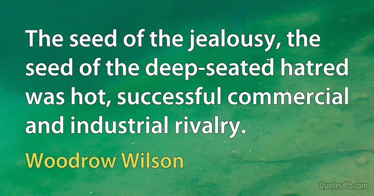 The seed of the jealousy, the seed of the deep-seated hatred was hot, successful commercial and industrial rivalry. (Woodrow Wilson)