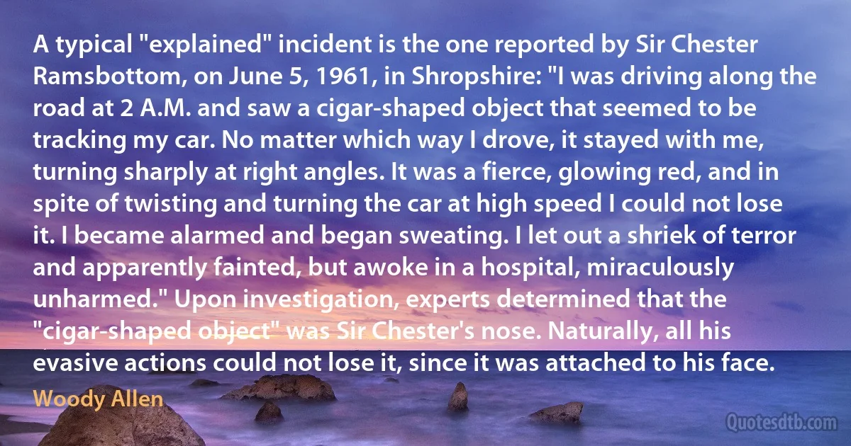 A typical "explained" incident is the one reported by Sir Chester Ramsbottom, on June 5, 1961, in Shropshire: "I was driving along the road at 2 A.M. and saw a cigar-shaped object that seemed to be tracking my car. No matter which way I drove, it stayed with me, turning sharply at right angles. It was a fierce, glowing red, and in spite of twisting and turning the car at high speed I could not lose it. I became alarmed and began sweating. I let out a shriek of terror and apparently fainted, but awoke in a hospital, miraculously unharmed." Upon investigation, experts determined that the "cigar-shaped object" was Sir Chester's nose. Naturally, all his evasive actions could not lose it, since it was attached to his face. (Woody Allen)