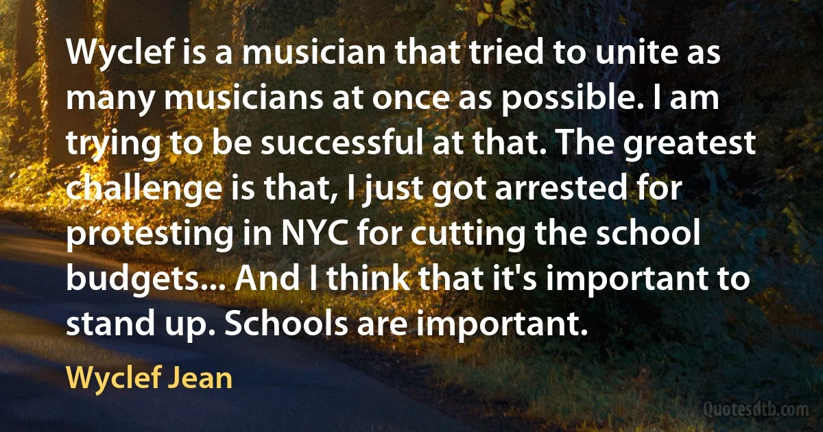 Wyclef is a musician that tried to unite as many musicians at once as possible. I am trying to be successful at that. The greatest challenge is that, I just got arrested for protesting in NYC for cutting the school budgets... And I think that it's important to stand up. Schools are important. (Wyclef Jean)