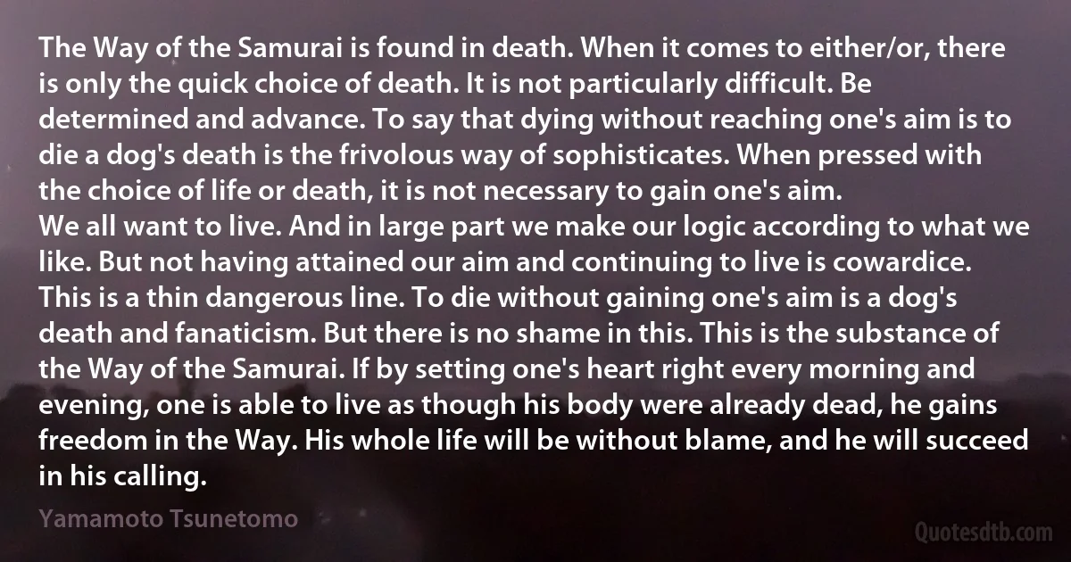 The Way of the Samurai is found in death. When it comes to either/or, there is only the quick choice of death. It is not particularly difficult. Be determined and advance. To say that dying without reaching one's aim is to die a dog's death is the frivolous way of sophisticates. When pressed with the choice of life or death, it is not necessary to gain one's aim.
We all want to live. And in large part we make our logic according to what we like. But not having attained our aim and continuing to live is cowardice. This is a thin dangerous line. To die without gaining one's aim is a dog's death and fanaticism. But there is no shame in this. This is the substance of the Way of the Samurai. If by setting one's heart right every morning and evening, one is able to live as though his body were already dead, he gains freedom in the Way. His whole life will be without blame, and he will succeed in his calling. (Yamamoto Tsunetomo)