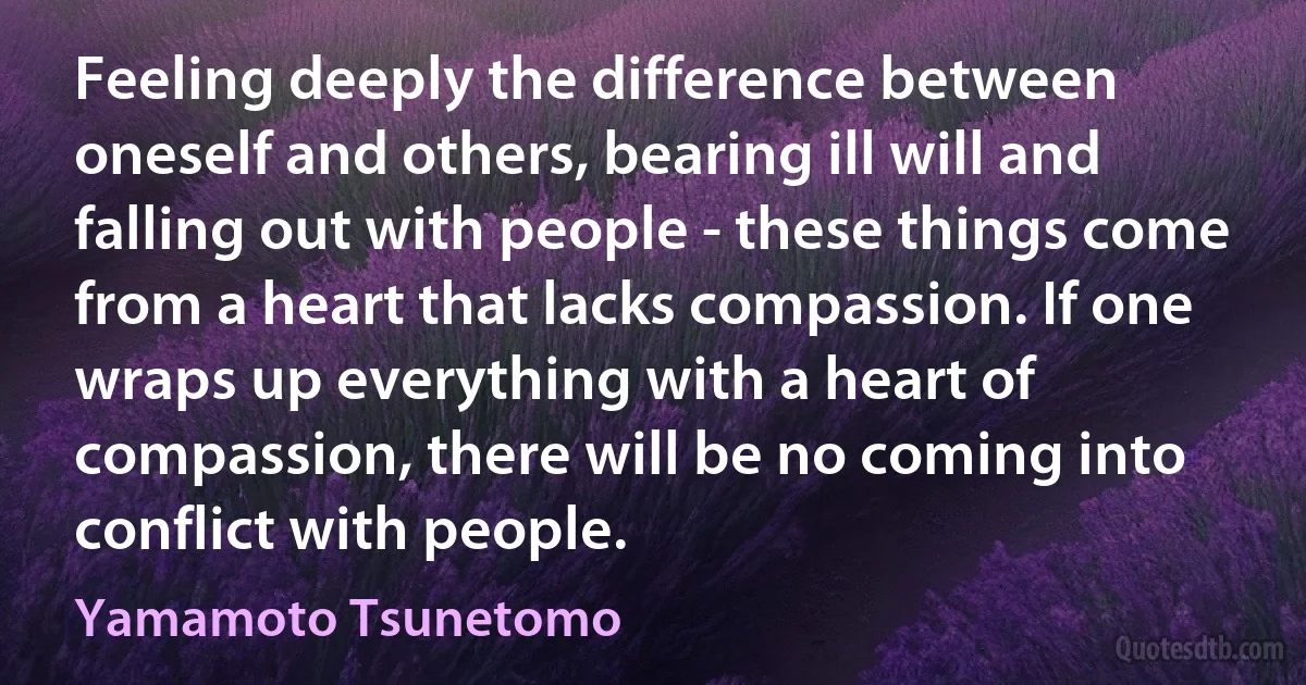 Feeling deeply the difference between oneself and others, bearing ill will and falling out with people - these things come from a heart that lacks compassion. If one wraps up everything with a heart of compassion, there will be no coming into conflict with people. (Yamamoto Tsunetomo)