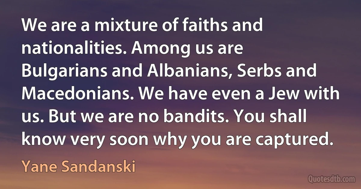 We are a mixture of faiths and nationalities. Among us are Bulgarians and Albanians, Serbs and Macedonians. We have even a Jew with us. But we are no bandits. You shall know very soon why you are captured. (Yane Sandanski)