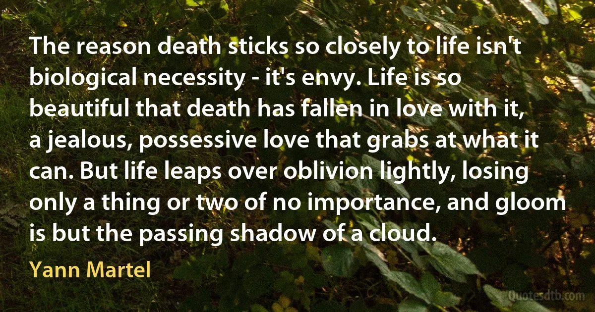 The reason death sticks so closely to life isn't biological necessity - it's envy. Life is so beautiful that death has fallen in love with it, a jealous, possessive love that grabs at what it can. But life leaps over oblivion lightly, losing only a thing or two of no importance, and gloom is but the passing shadow of a cloud. (Yann Martel)