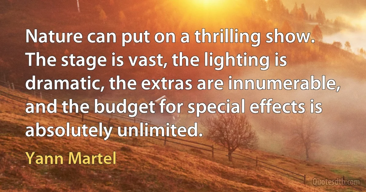 Nature can put on a thrilling show. The stage is vast, the lighting is dramatic, the extras are innumerable, and the budget for special effects is absolutely unlimited. (Yann Martel)