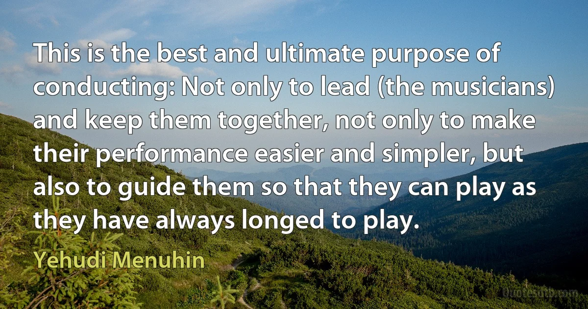 This is the best and ultimate purpose of conducting: Not only to lead (the musicians) and keep them together, not only to make their performance easier and simpler, but also to guide them so that they can play as they have always longed to play. (Yehudi Menuhin)