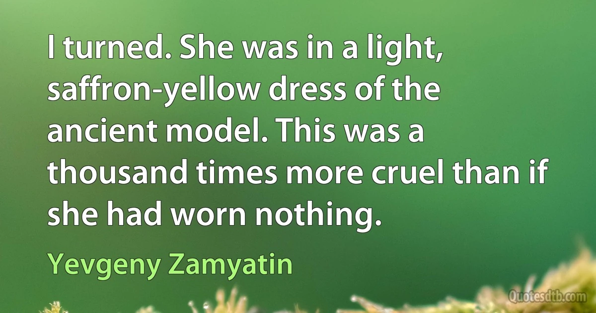 I turned. She was in a light, saffron-yellow dress of the ancient model. This was a thousand times more cruel than if she had worn nothing. (Yevgeny Zamyatin)