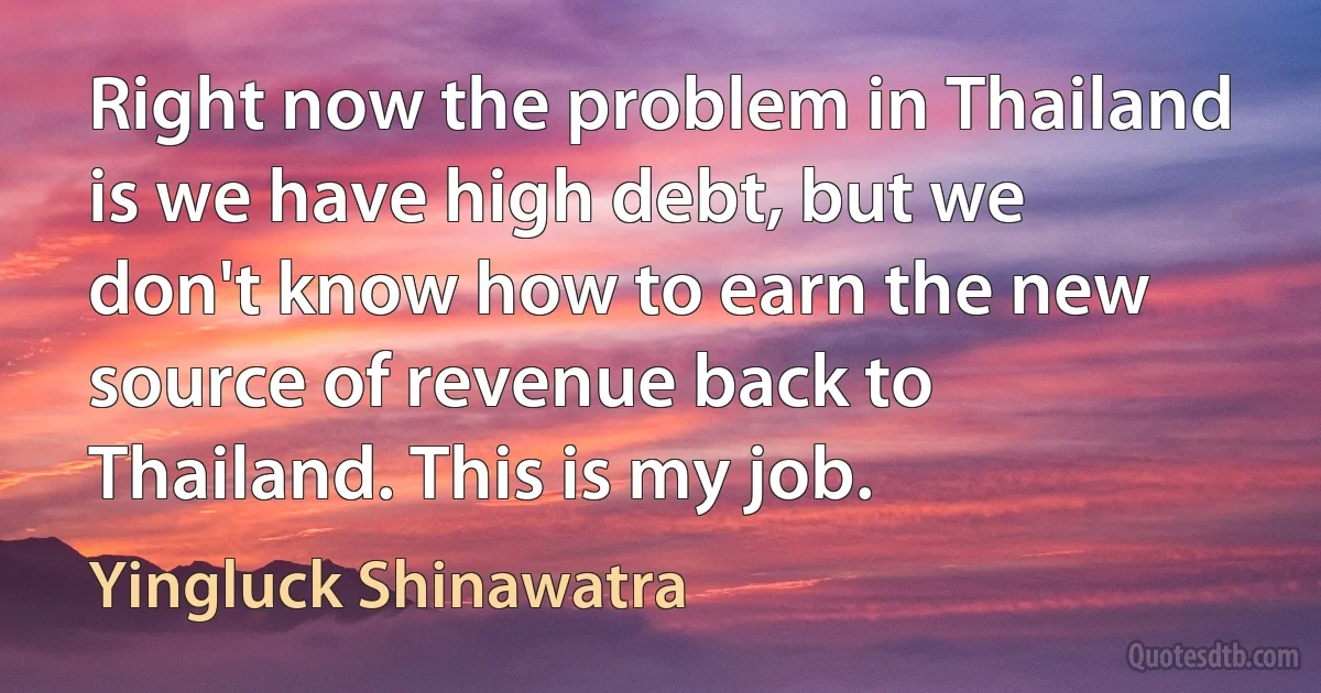 Right now the problem in Thailand is we have high debt, but we don't know how to earn the new source of revenue back to Thailand. This is my job. (Yingluck Shinawatra)