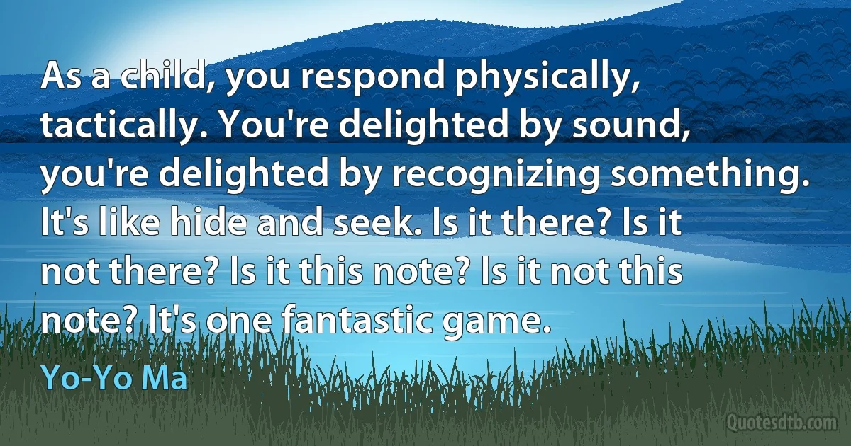 As a child, you respond physically, tactically. You're delighted by sound, you're delighted by recognizing something. It's like hide and seek. Is it there? Is it not there? Is it this note? Is it not this note? It's one fantastic game. (Yo-Yo Ma)