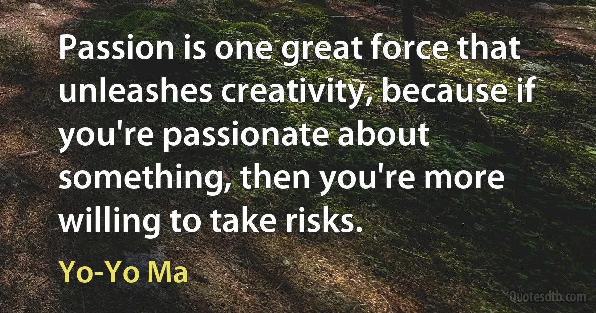 Passion is one great force that unleashes creativity, because if you're passionate about something, then you're more willing to take risks. (Yo-Yo Ma)