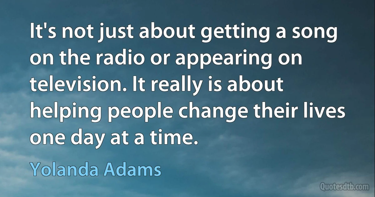 It's not just about getting a song on the radio or appearing on television. It really is about helping people change their lives one day at a time. (Yolanda Adams)