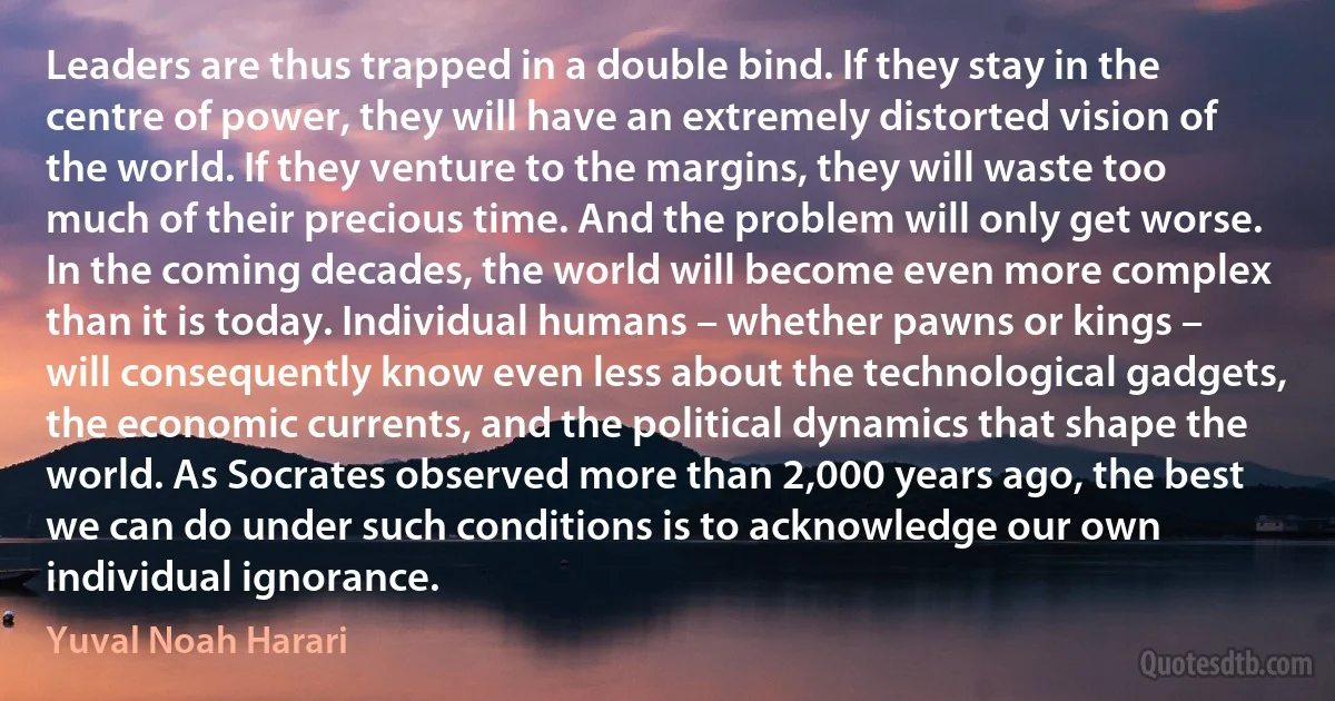 Leaders are thus trapped in a double bind. If they stay in the centre of power, they will have an extremely distorted vision of the world. If they venture to the margins, they will waste too much of their precious time. And the problem will only get worse. In the coming decades, the world will become even more complex than it is today. Individual humans – whether pawns or kings – will consequently know even less about the technological gadgets, the economic currents, and the political dynamics that shape the world. As Socrates observed more than 2,000 years ago, the best we can do under such conditions is to acknowledge our own individual ignorance. (Yuval Noah Harari)