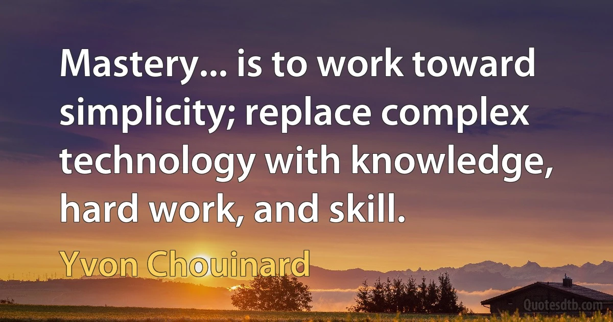 Mastery... is to work toward simplicity; replace complex technology with knowledge, hard work, and skill. (Yvon Chouinard)