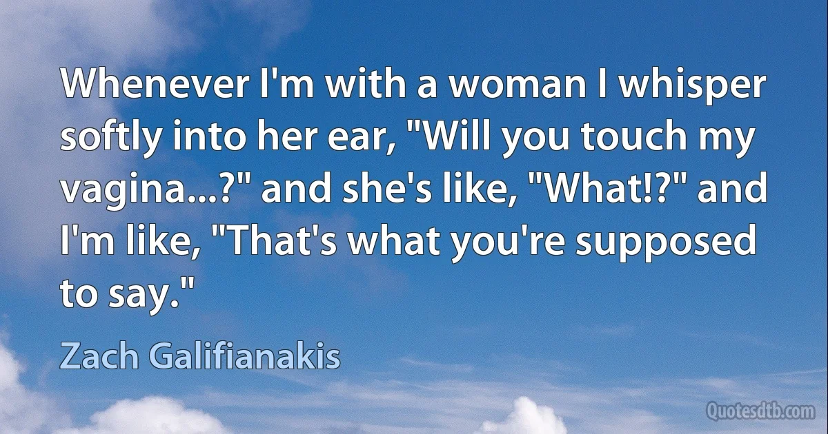 Whenever I'm with a woman I whisper softly into her ear, "Will you touch my vagina...?" and she's like, "What!?" and I'm like, "That's what you're supposed to say." (Zach Galifianakis)