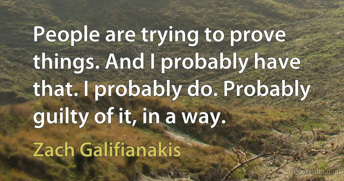 People are trying to prove things. And I probably have that. I probably do. Probably guilty of it, in a way. (Zach Galifianakis)