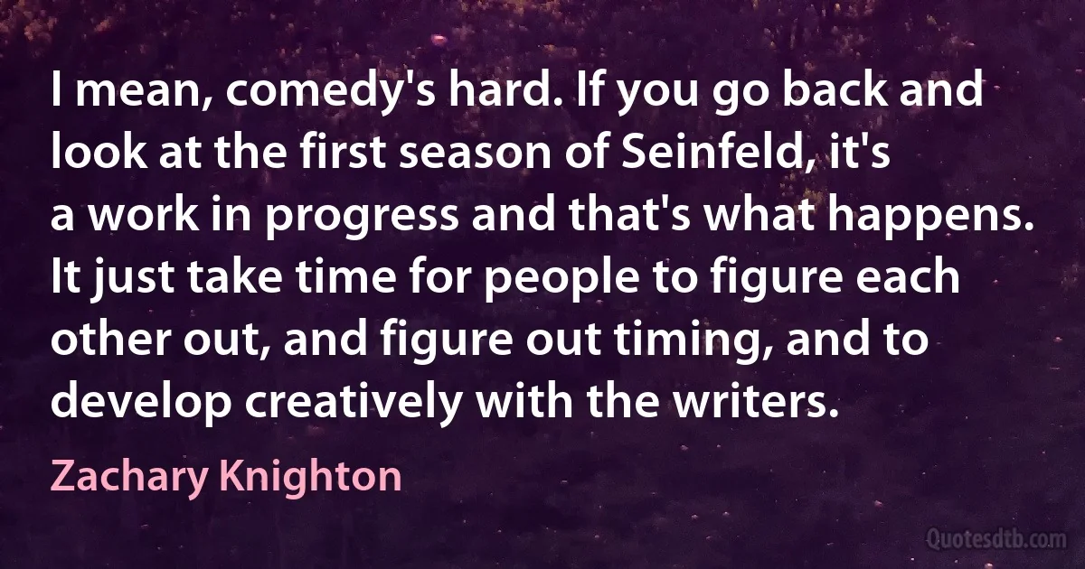 I mean, comedy's hard. If you go back and look at the first season of Seinfeld, it's a work in progress and that's what happens. It just take time for people to figure each other out, and figure out timing, and to develop creatively with the writers. (Zachary Knighton)