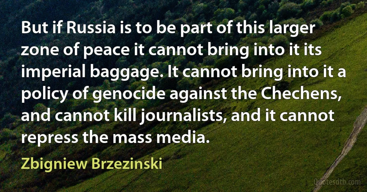 But if Russia is to be part of this larger zone of peace it cannot bring into it its imperial baggage. It cannot bring into it a policy of genocide against the Chechens, and cannot kill journalists, and it cannot repress the mass media. (Zbigniew Brzezinski)