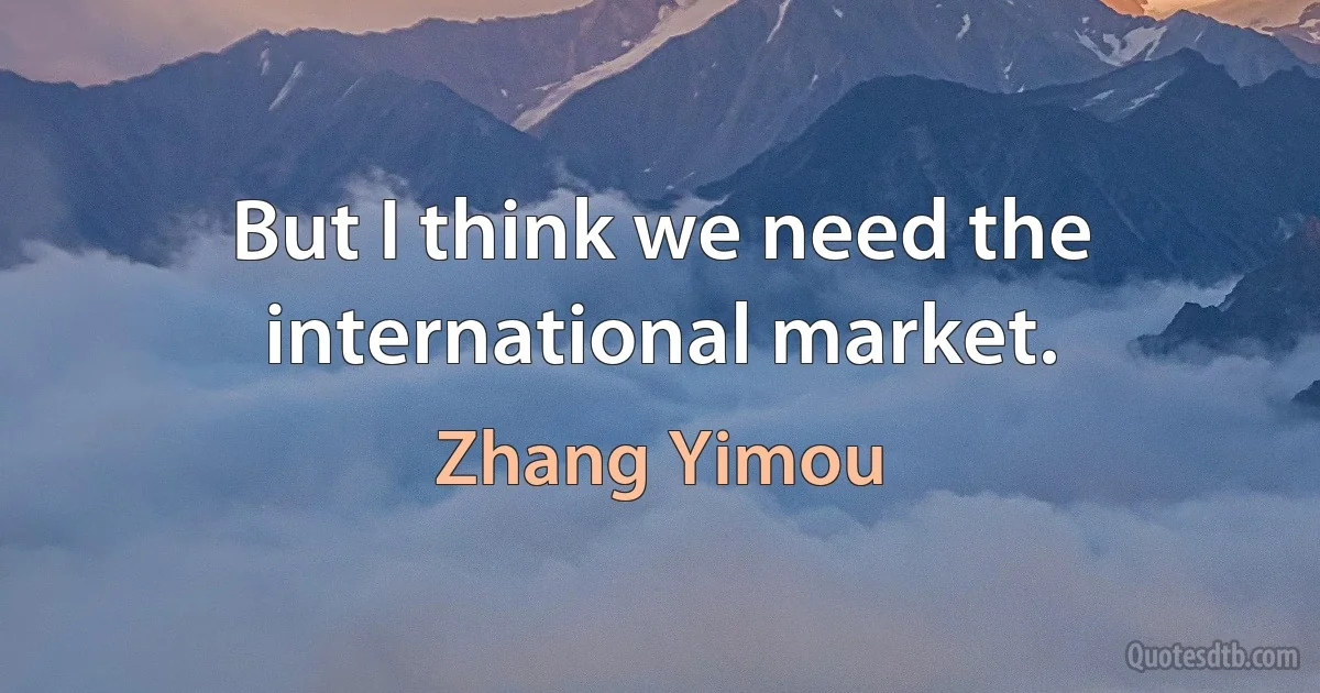 But I think we need the international market. (Zhang Yimou)