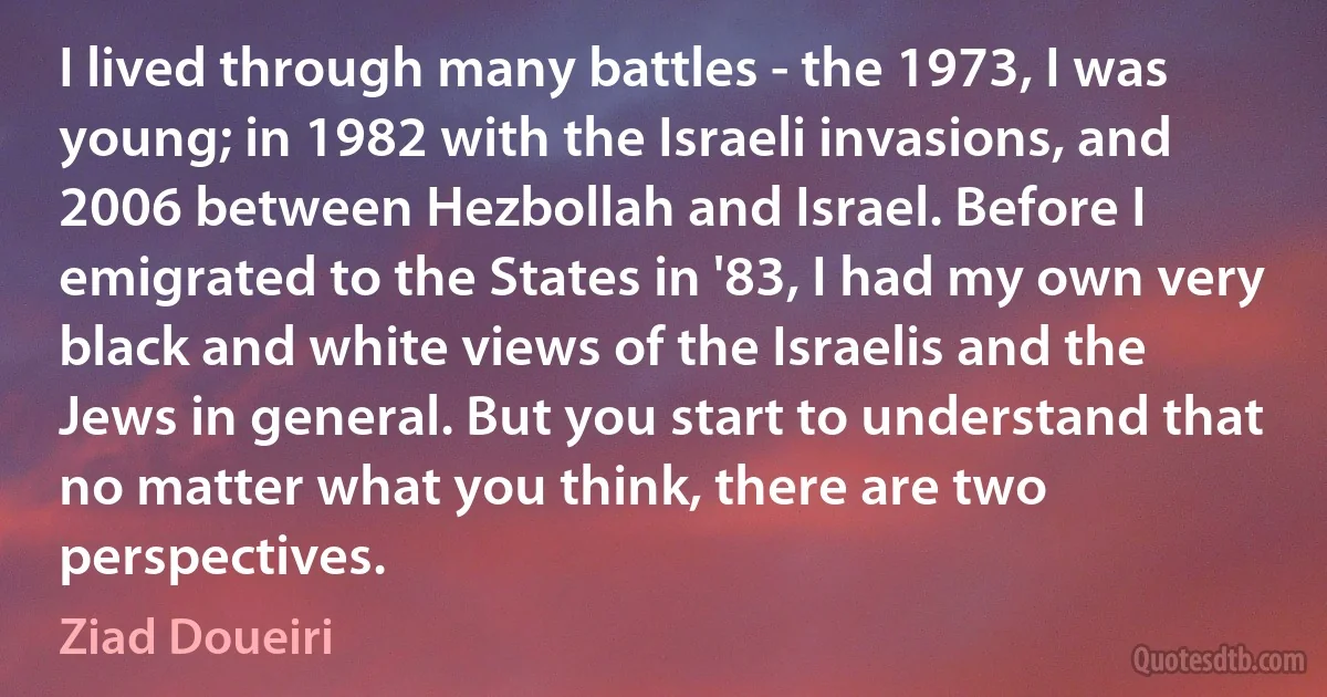 I lived through many battles - the 1973, I was young; in 1982 with the Israeli invasions, and 2006 between Hezbollah and Israel. Before I emigrated to the States in '83, I had my own very black and white views of the Israelis and the Jews in general. But you start to understand that no matter what you think, there are two perspectives. (Ziad Doueiri)