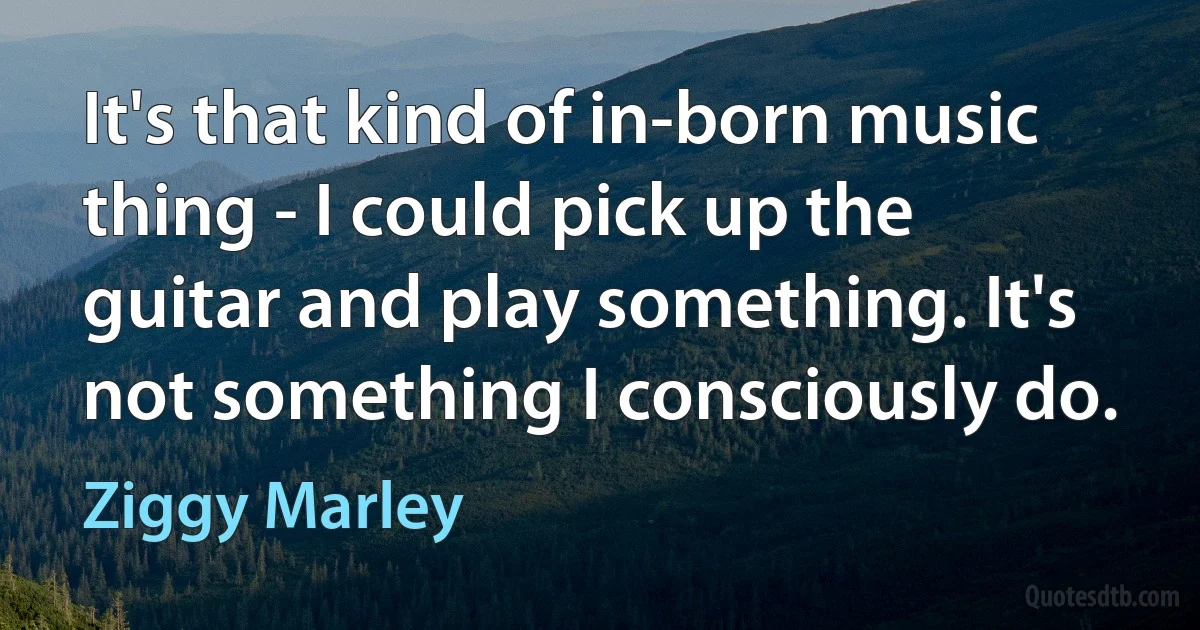 It's that kind of in-born music thing - I could pick up the guitar and play something. It's not something I consciously do. (Ziggy Marley)