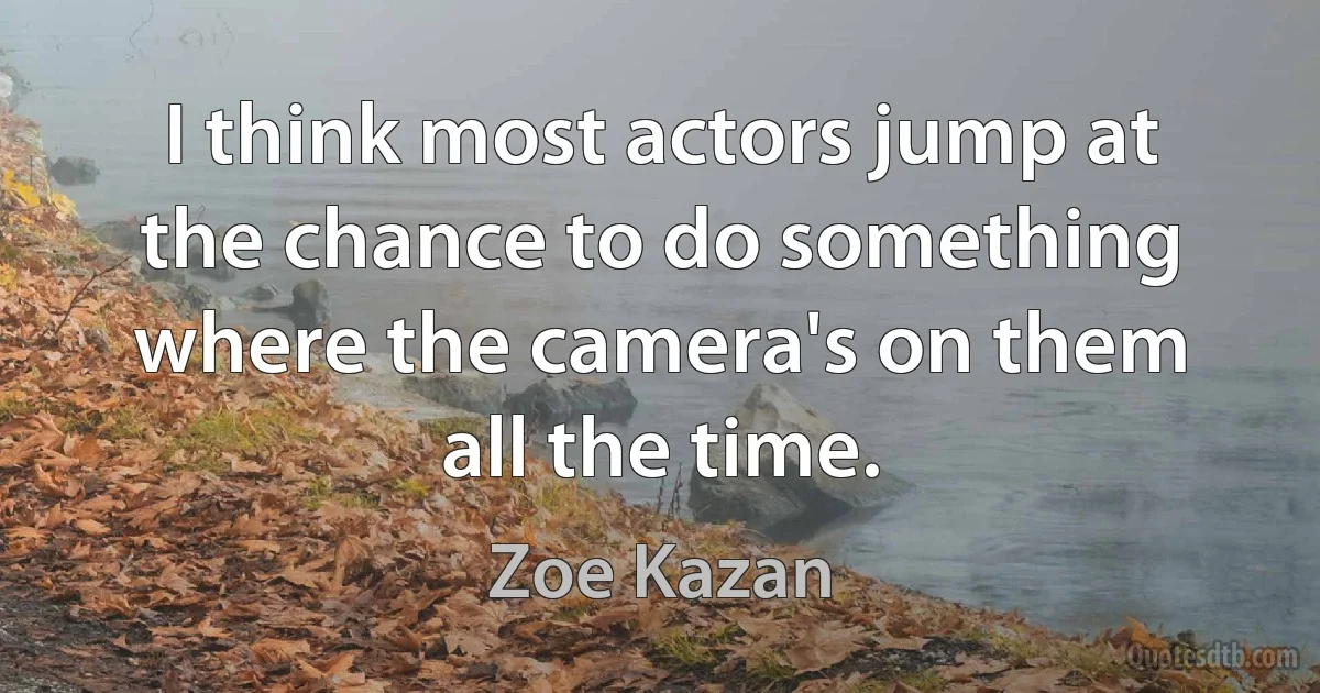 I think most actors jump at the chance to do something where the camera's on them all the time. (Zoe Kazan)