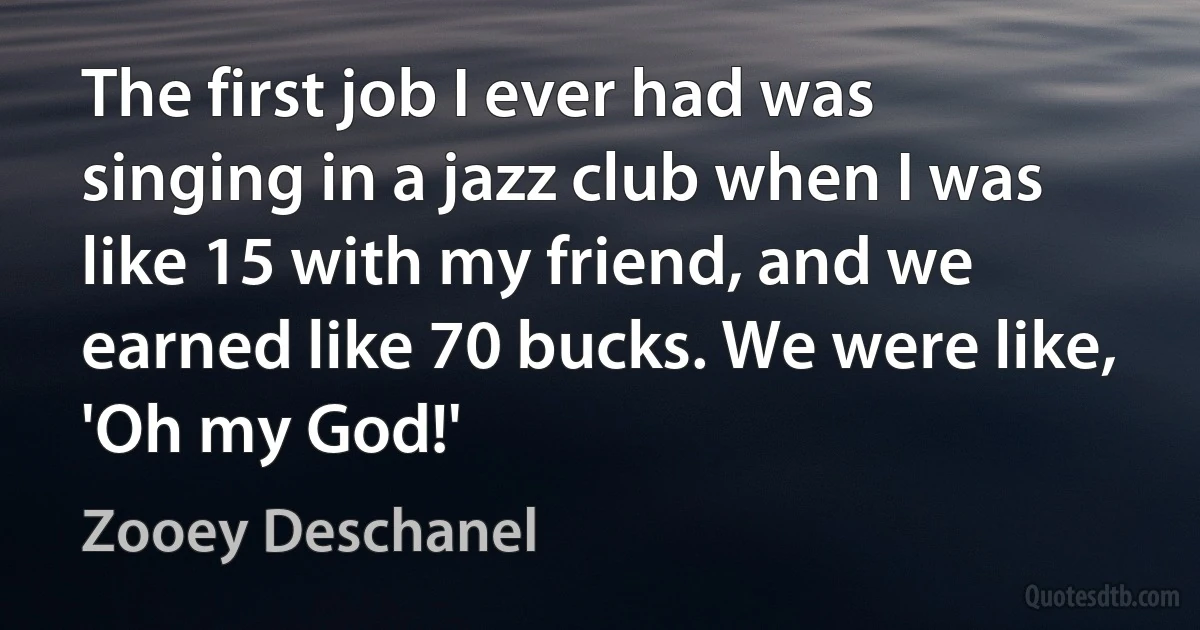 The first job I ever had was singing in a jazz club when I was like 15 with my friend, and we earned like 70 bucks. We were like, 'Oh my God!' (Zooey Deschanel)