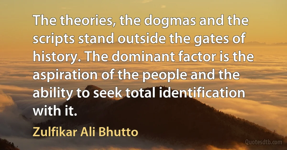 The theories, the dogmas and the scripts stand outside the gates of history. The dominant factor is the aspiration of the people and the ability to seek total identification with it. (Zulfikar Ali Bhutto)