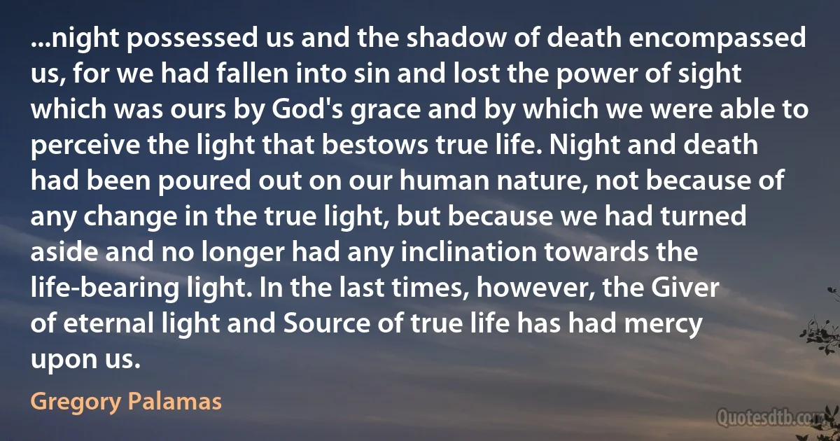 ...night possessed us and the shadow of death encompassed us, for we had fallen into sin and lost the power of sight which was ours by God's grace and by which we were able to perceive the light that bestows true life. Night and death had been poured out on our human nature, not because of any change in the true light, but because we had turned aside and no longer had any inclination towards the life-bearing light. In the last times, however, the Giver of eternal light and Source of true life has had mercy upon us. (Gregory Palamas)